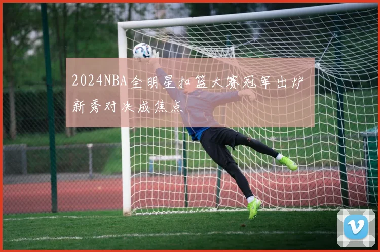 2024NBA全明星扣篮大赛冠军出炉 新秀对决成焦点