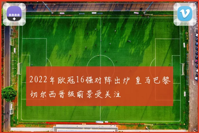 2022年欧冠16强对阵出炉 皇马巴黎切尔西晋级前景受关注