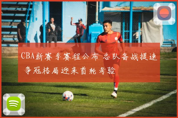 CBA新赛季赛程公布 各队备战提速 争冠格局迎来首轮考验