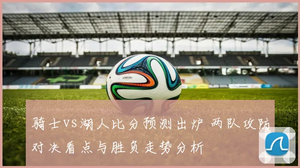 骑士vs湖人比分预测出炉 两队攻防对决看点与胜负走势分析