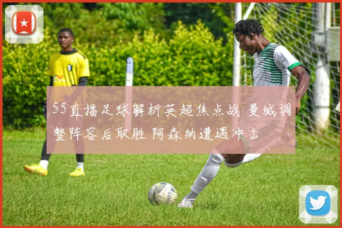 55直播足球解析英超焦点战 曼城调整阵容后取胜 阿森纳遭遇冲击