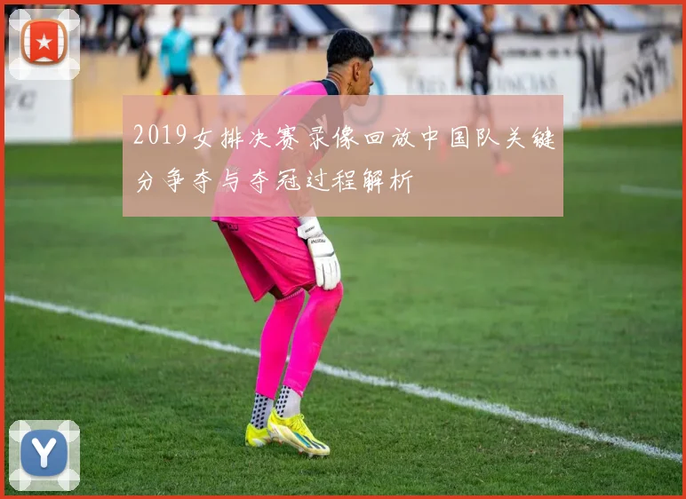 2019女排决赛录像回放中国队关键分争夺与夺冠过程解析