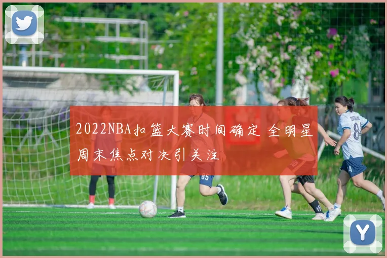 2022NBA扣篮大赛时间确定 全明星周末焦点对决引关注