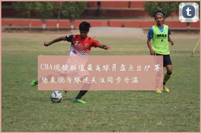 CBA现役颜值最高球员盘点出炉 赛场表现与球迷关注同步升温