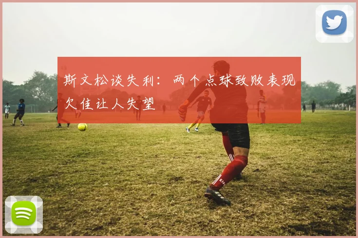 斯文松谈失利：两个点球致败表现欠佳让人失望