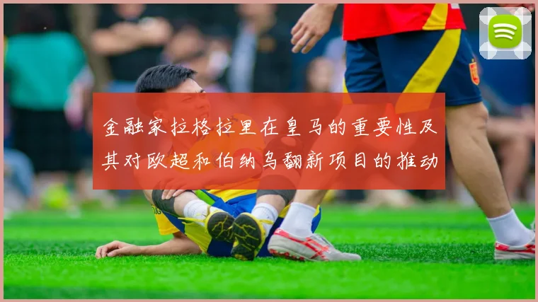 金融家拉格拉里在皇马的重要性及其对欧超和伯纳乌翻新项目的推动作用