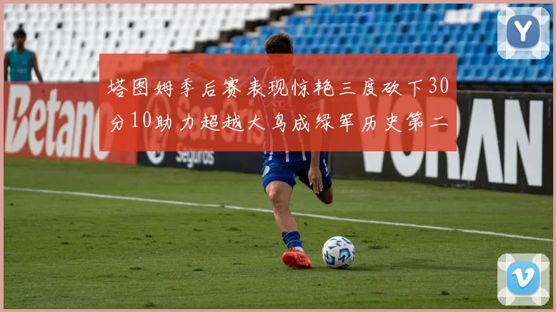 塔图姆季后赛表现惊艳三度砍下30分10助力超越大鸟成绿军历史第二