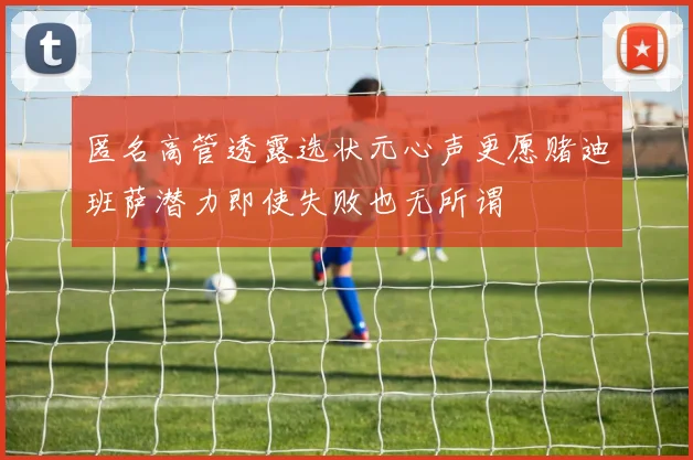 匿名高管透露选状元心声更愿赌迪班萨潜力即使失败也无所谓