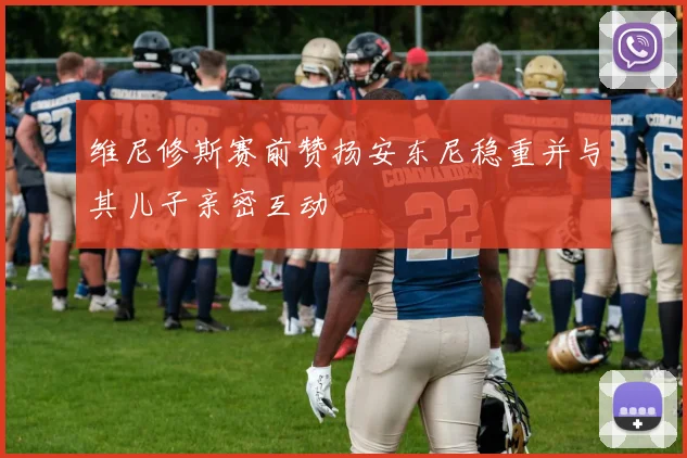 维尼修斯赛前赞扬安东尼稳重并与其儿子亲密互动