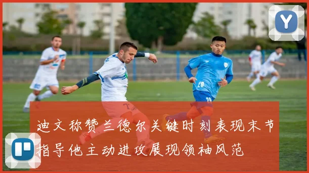 迪文称赞兰德尔关键时刻表现末节指导他主动进攻展现领袖风范