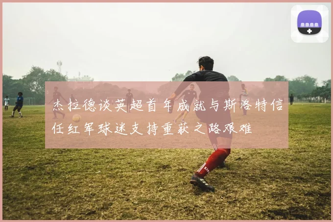 杰拉德谈英超首年成就与斯洛特信任红军球迷支持重获之路艰难