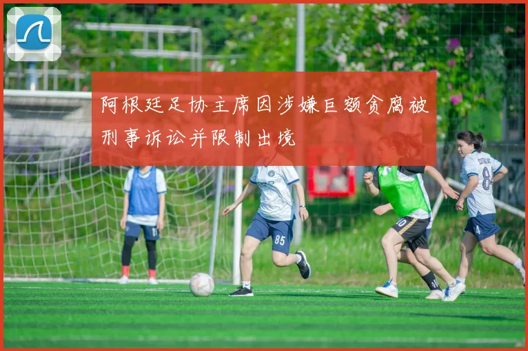 阿根廷足协主席因涉嫌巨额贪腐被刑事诉讼并限制出境