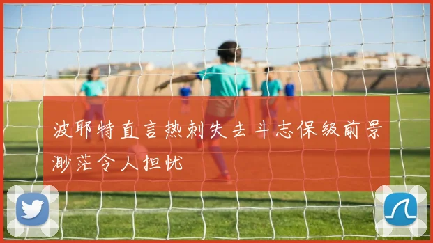 波耶特直言热刺失去斗志保级前景渺茫令人担忧