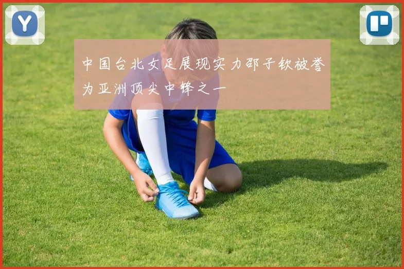 中国台北女足展现实力邵子钦被誉为亚洲顶尖中锋之一