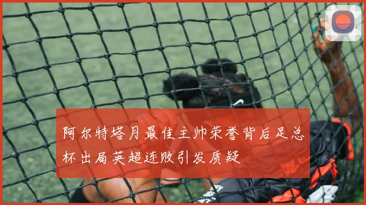 阿尔特塔月最佳主帅荣誉背后足总杯出局英超连败引发质疑