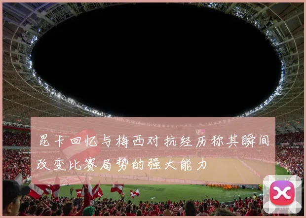 昆卡回忆与梅西对抗经历称其瞬间改变比赛局势的强大能力