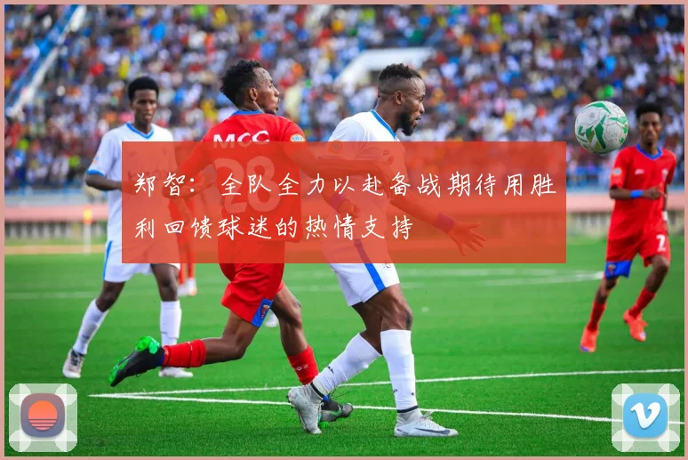 郑智：全队全力以赴备战期待用胜利回馈球迷的热情支持