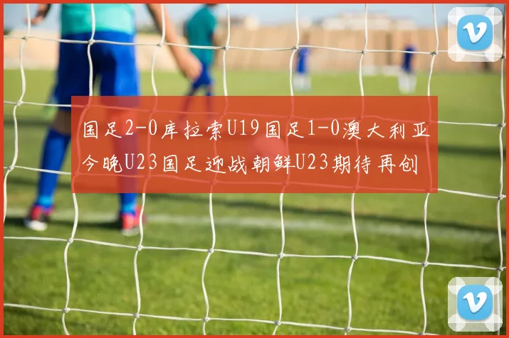 国足2-0库拉索U19国足1-0澳大利亚今晚U23国足迎战朝鲜U23期待再创佳绩