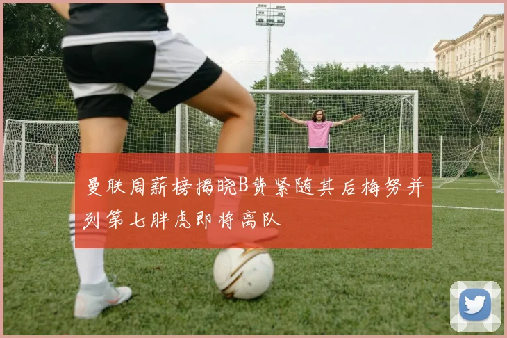 曼联周薪榜揭晓B费紧随其后梅努并列第七胖虎即将离队