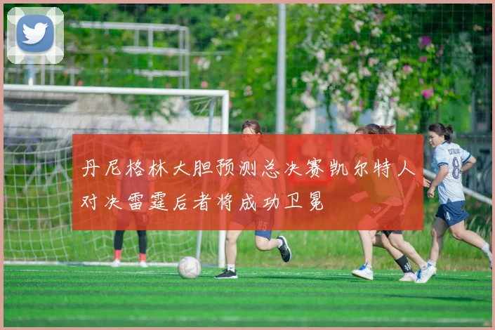 丹尼格林大胆预测总决赛凯尔特人对决雷霆后者将成功卫冕